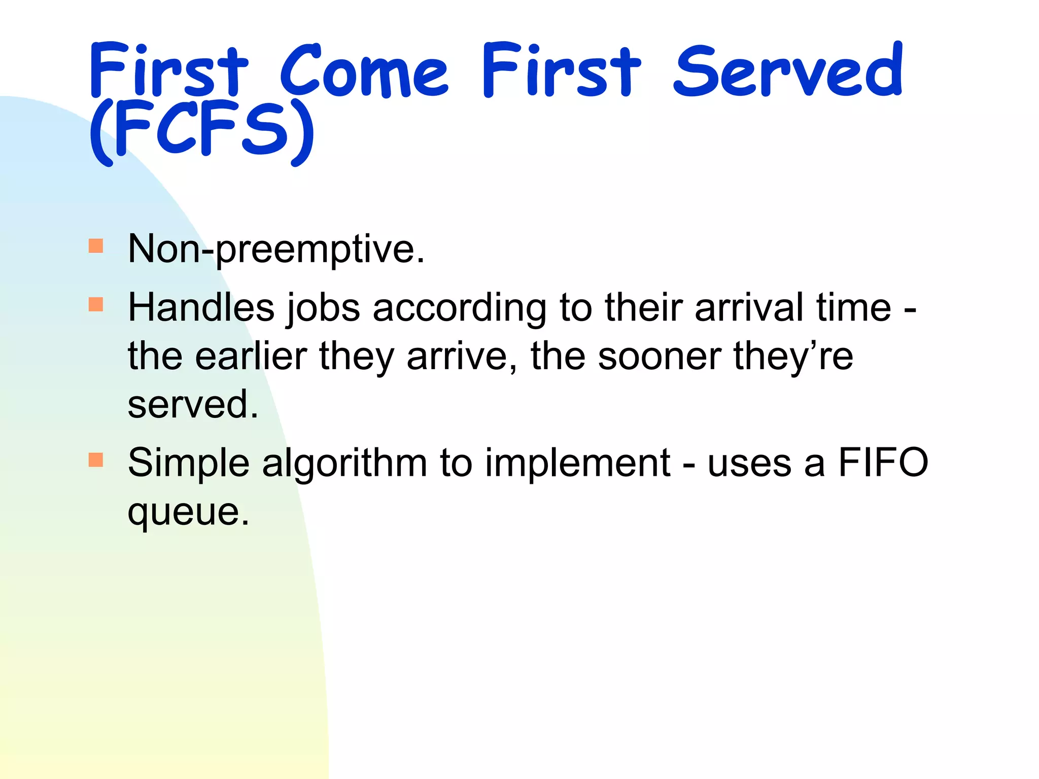 First Come First Served (FCFS) Non-preemptive. Handles jobs according to their arrival time - the earlier they arrive, the sooner they’re served.  Simple algorithm to implement - uses a FIFO queue.  