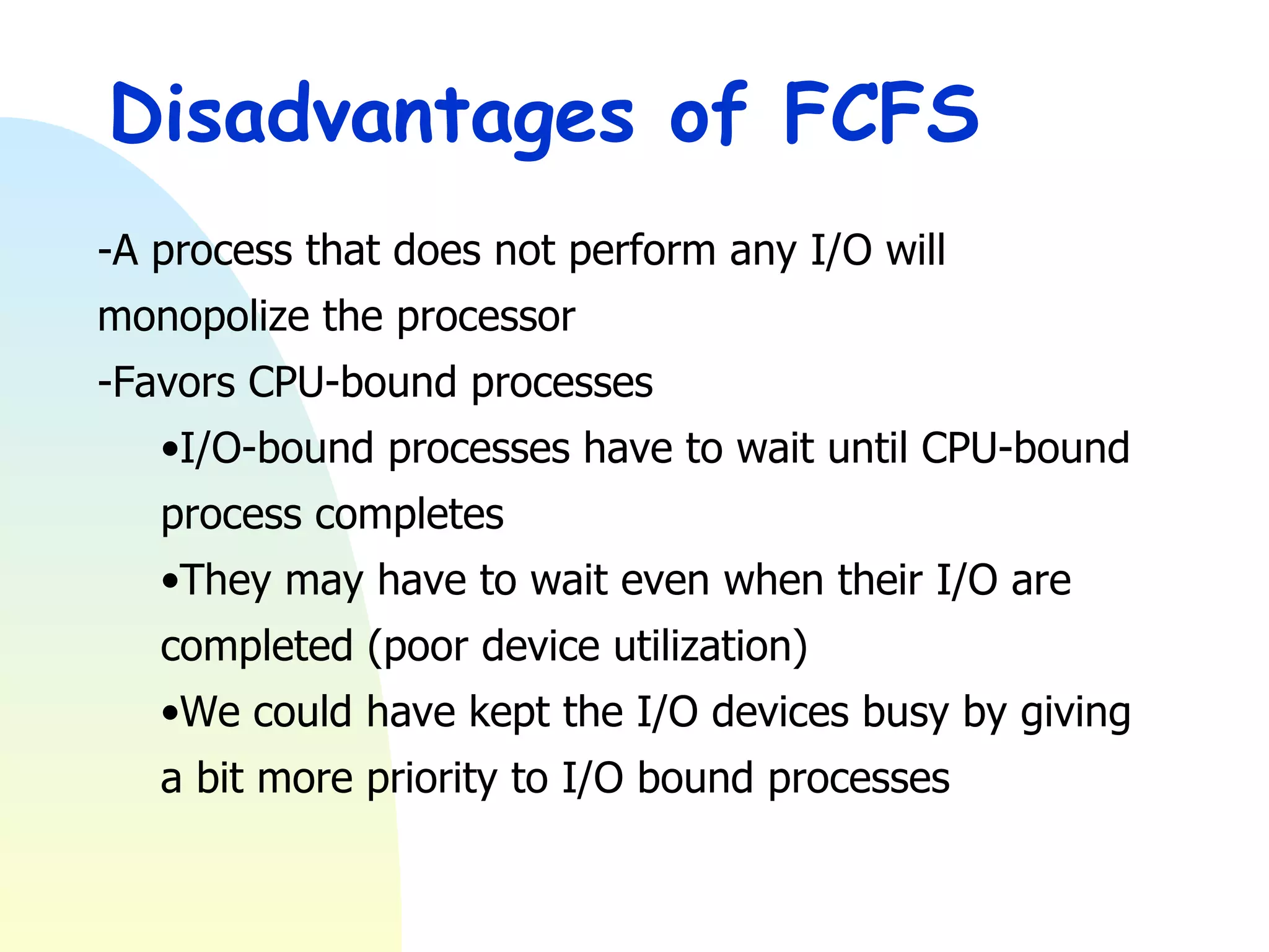 Disadvantages of FCFS -A process that does not perform any I/O will monopolize the processor -Favors CPU-bound processes I/O-bound processes have to wait until CPU-bound process completes They may have to wait even when their I/O are completed (poor device utilization) We could have kept the I/O devices busy by giving a bit more priority to I/O bound processes 