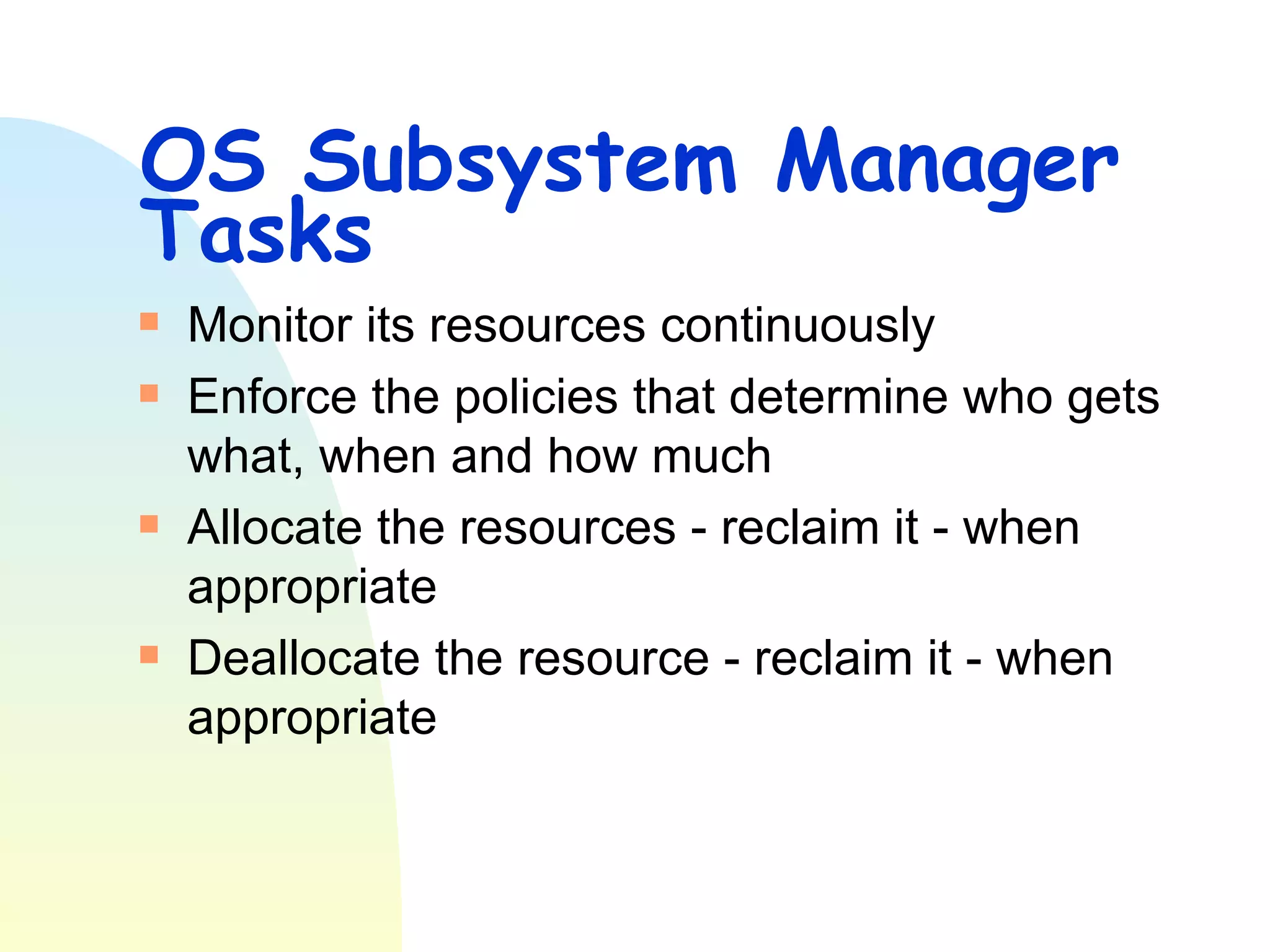 OS Subsystem Manager Tasks  Monitor its resources continuously Enforce the policies that determine who gets what, when and how much Allocate the resources - reclaim it - when appropriate Deallocate the resource - reclaim it - when appropriate 