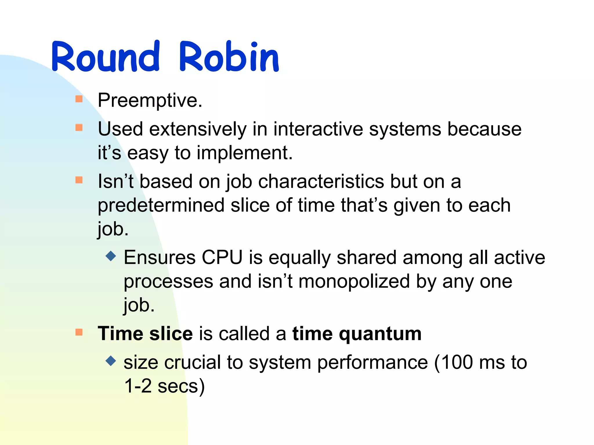Round Robin Preemptive. Used extensively in interactive systems because it’s easy to implement.  Isn’t based on job characteristics but on a predetermined slice of time that’s given to each job.  Ensures CPU is equally shared among all active processes and isn’t monopolized by any one job. Time slice  is called a  time quantum   size crucial to system performance (100 ms to 1-2 secs)  