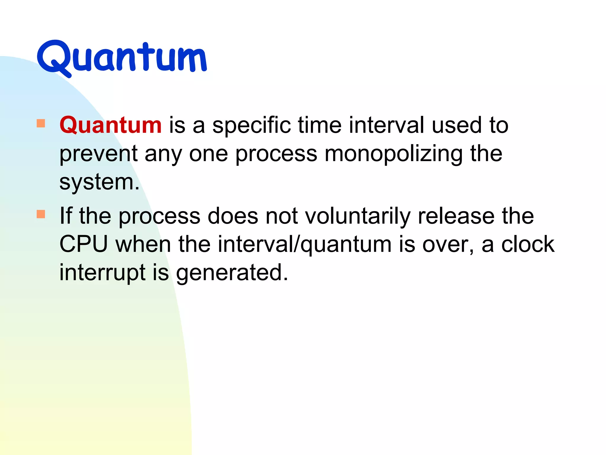 Quantum Quantum  is a specific time interval used to prevent any one process monopolizing the system. If the process does not voluntarily release the CPU when the interval/quantum is over, a clock interrupt is generated. 