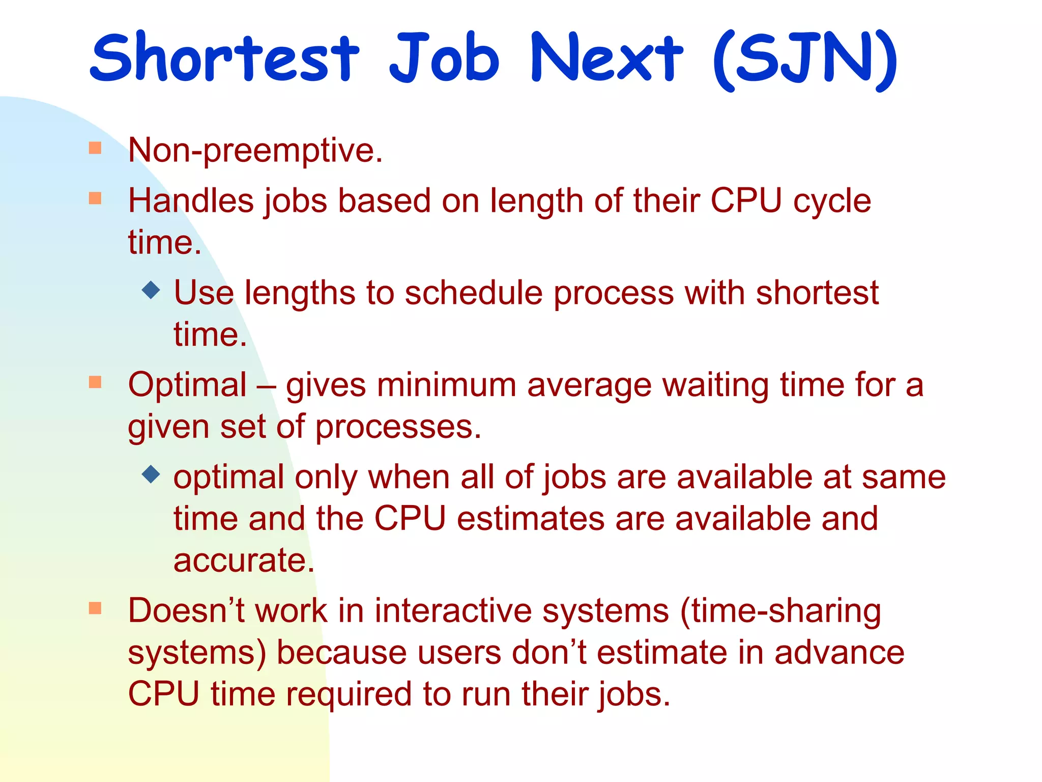 Shortest Job Next (SJN) Non-preemptive. Handles jobs based on length of their CPU cycle time.  Use lengths to schedule process with shortest time. Optimal – gives minimum average waiting time for a given set of processes.  optimal only when all of jobs are available at same time and the CPU estimates are available and accurate. Doesn’t work in interactive systems (time-sharing systems) because users don’t estimate in advance CPU time required to run their jobs. 