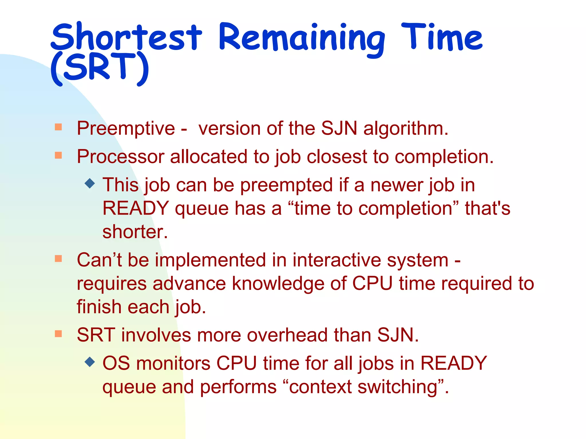 Shortest Remaining Time (SRT) Preemptive -  version of the SJN algorithm.  Processor allocated to job closest to completion. This job can be preempted if a newer job in READY queue has a “time to completion” that's shorter. Can’t be implemented in interactive system - requires advance knowledge of CPU time required to finish each job.  SRT involves more overhead than SJN.  OS monitors CPU time for all jobs in READY queue and performs “context switching”. 