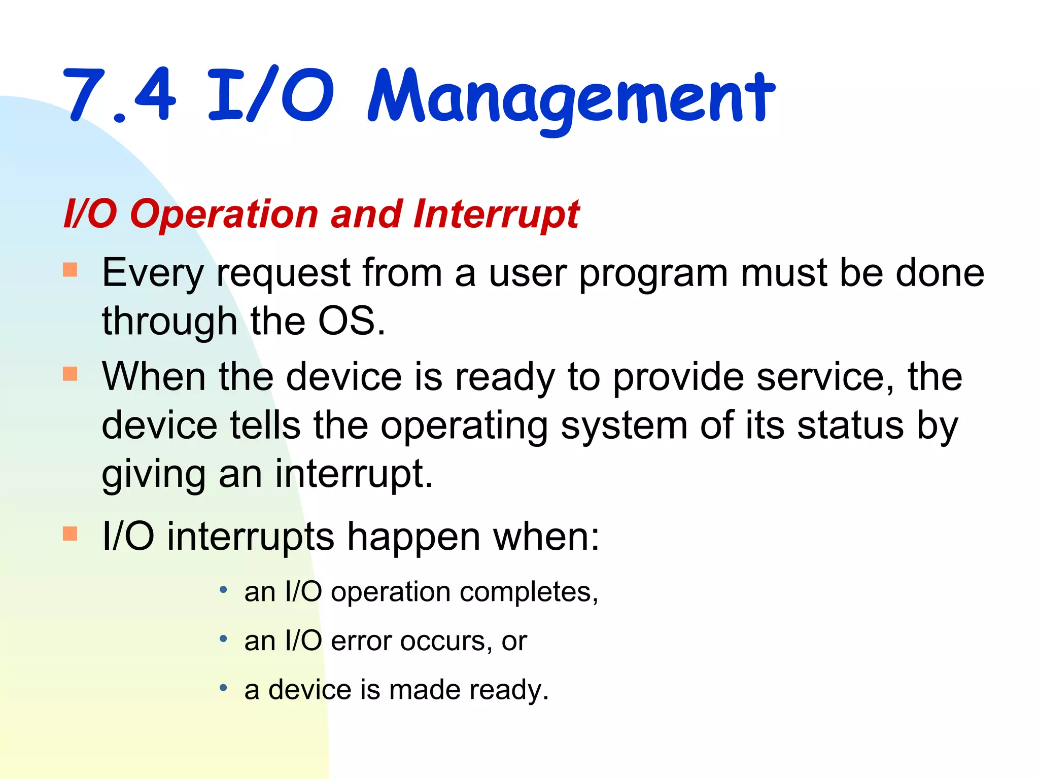 7.4 I/O Management I/O Operation and Interrupt Every request from a user program must be done through the OS. When the device is ready to provide service, the device tells the operating system of its status by giving an interrupt. I/O interrupts happen when: an I/O operation completes,  an I/O error occurs, or  a device is made ready.   