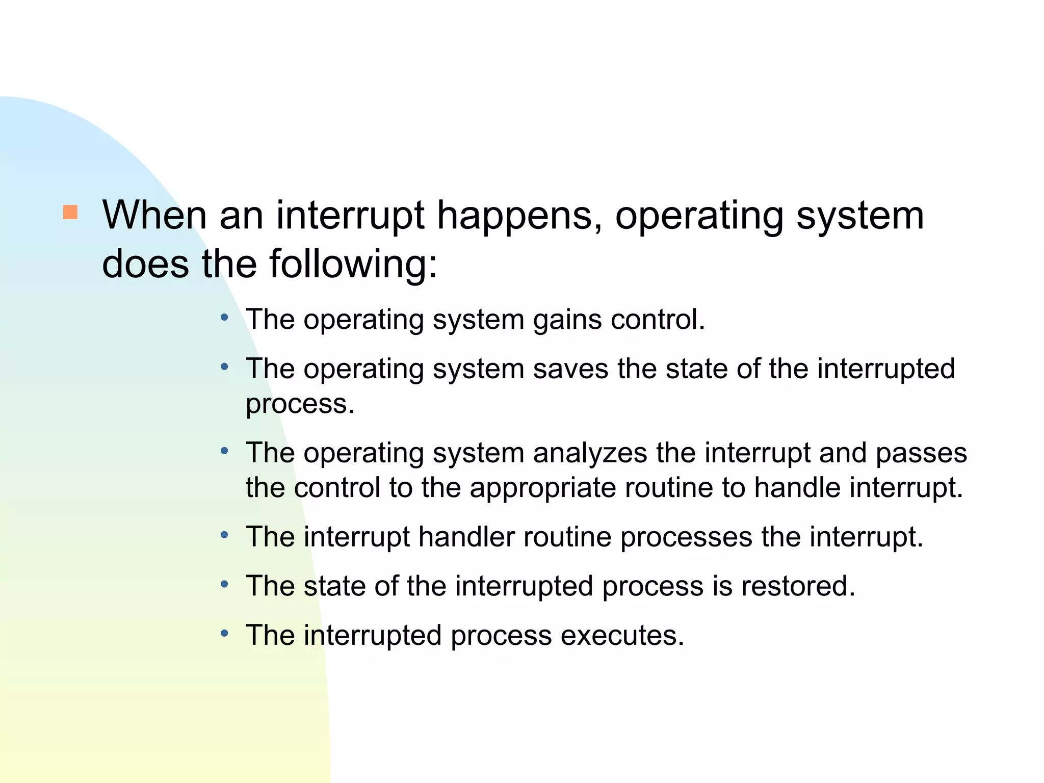 When an interrupt happens, operating system does the following: The operating system gains control.  The operating system saves the state of the interrupted process.  The operating system analyzes the interrupt and passes the control to the appropriate routine to handle interrupt.  The interrupt handler routine processes the interrupt.  The state of the interrupted process is restored.  The interrupted process executes.  