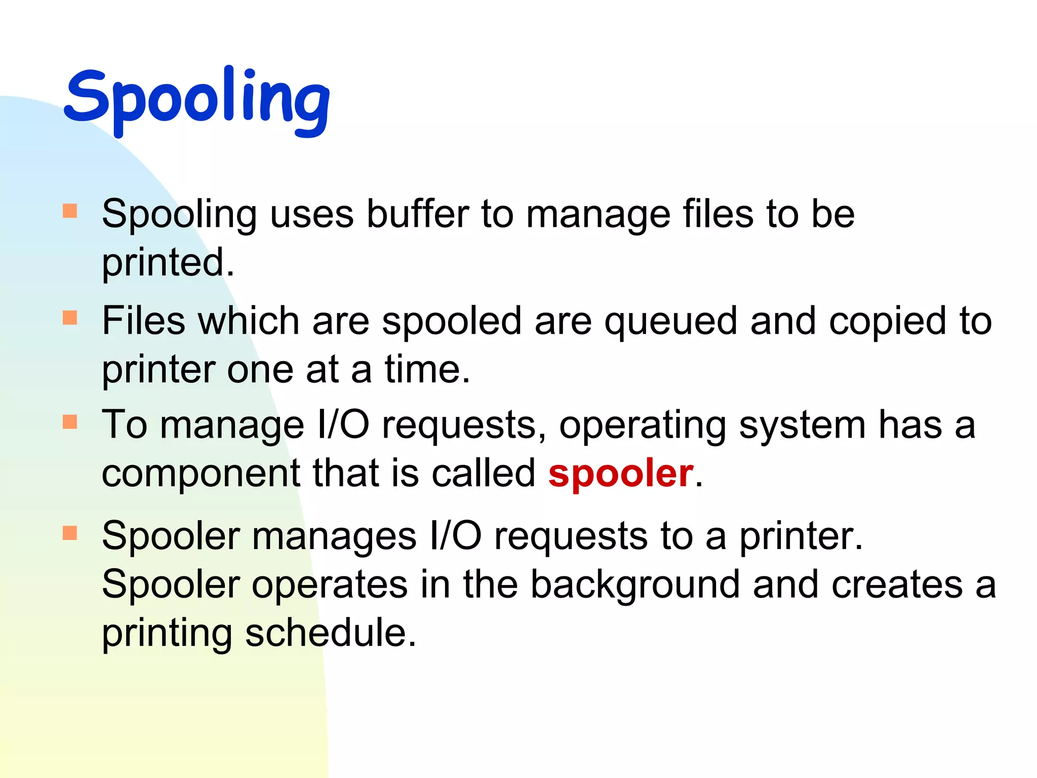 Spooling Spooling uses buffer to manage files to be printed. Files which are spooled are queued and copied to printer one at a time. To manage I/O requests, operating system has a component that is called  spooler .  Spooler manages I/O requests to a printer. Spooler operates in the background and creates a printing schedule.  