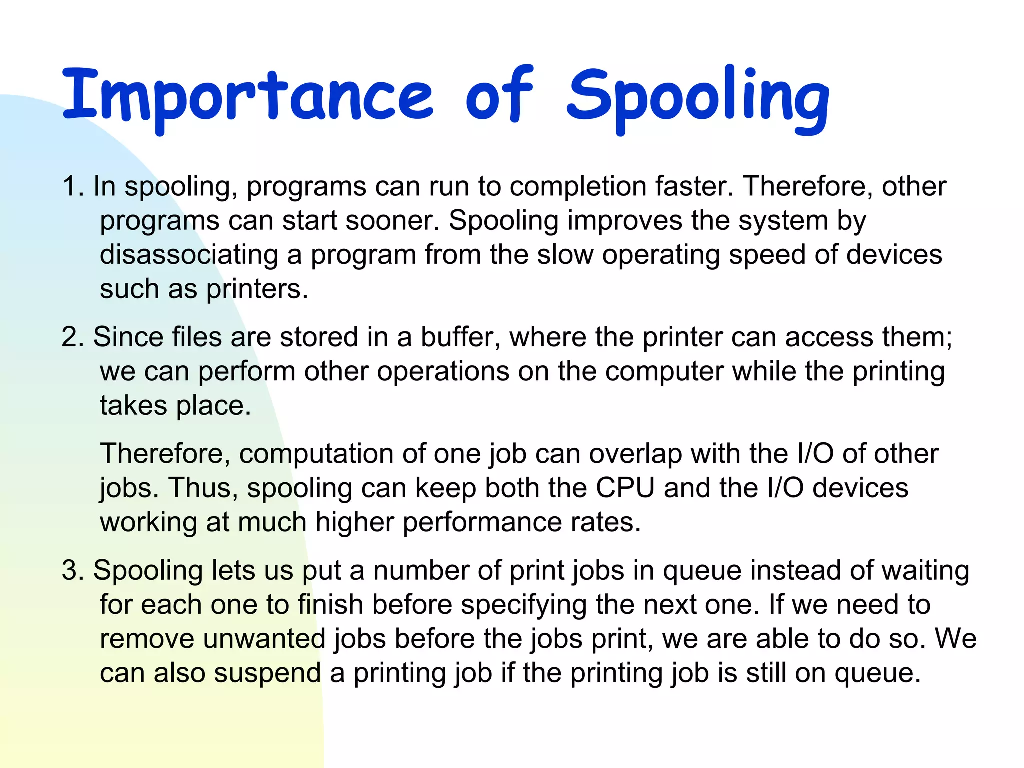 Importance of Spooling 1. In spooling, programs can run to completion faster. Therefore, other programs can start sooner. Spooling improves the system by disassociating a program from the slow operating speed of devices such as printers.  2. Since files are stored in a buffer, where the printer can access them; we can perform other operations on the computer while the printing takes place. Therefore, computation of one job can overlap with the I/O of other jobs. Thus, spooling can keep both the CPU and the I/O devices working at much higher performance rates. 3. Spooling lets us put a number of print jobs in queue instead of waiting for each one to finish before specifying the next one. If we need to remove unwanted jobs before the jobs print, we are able to do so. We can also suspend a printing job if the printing job is still on queue. 