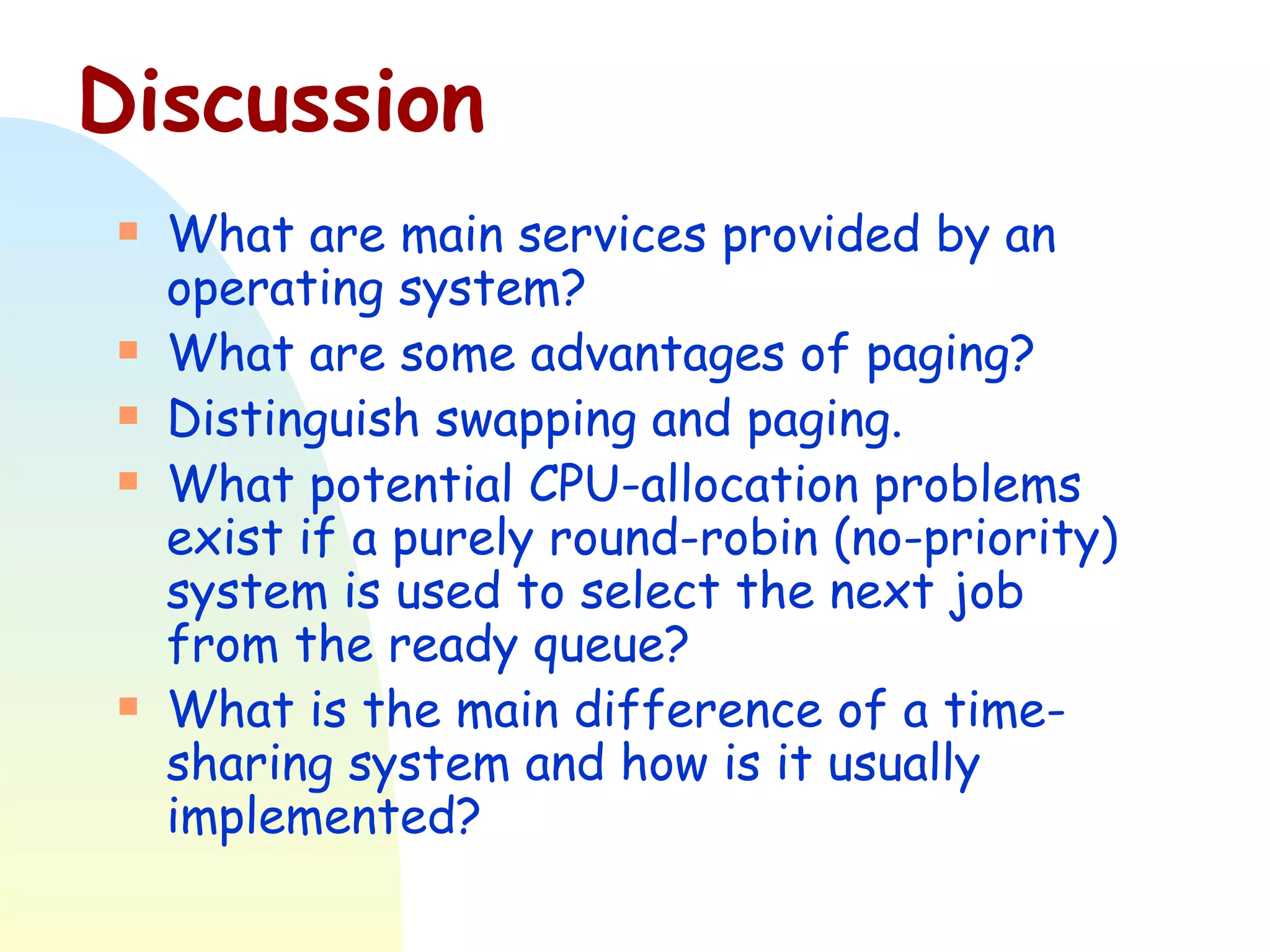 Discussion What are main services provided by an operating system? What are some advantages of paging? Distinguish swapping and paging. What potential CPU-allocation problems exist if a purely round-robin (no-priority) system is used to select the next job from the ready queue? What is the main difference of a time-sharing system and how is it usually implemented? 