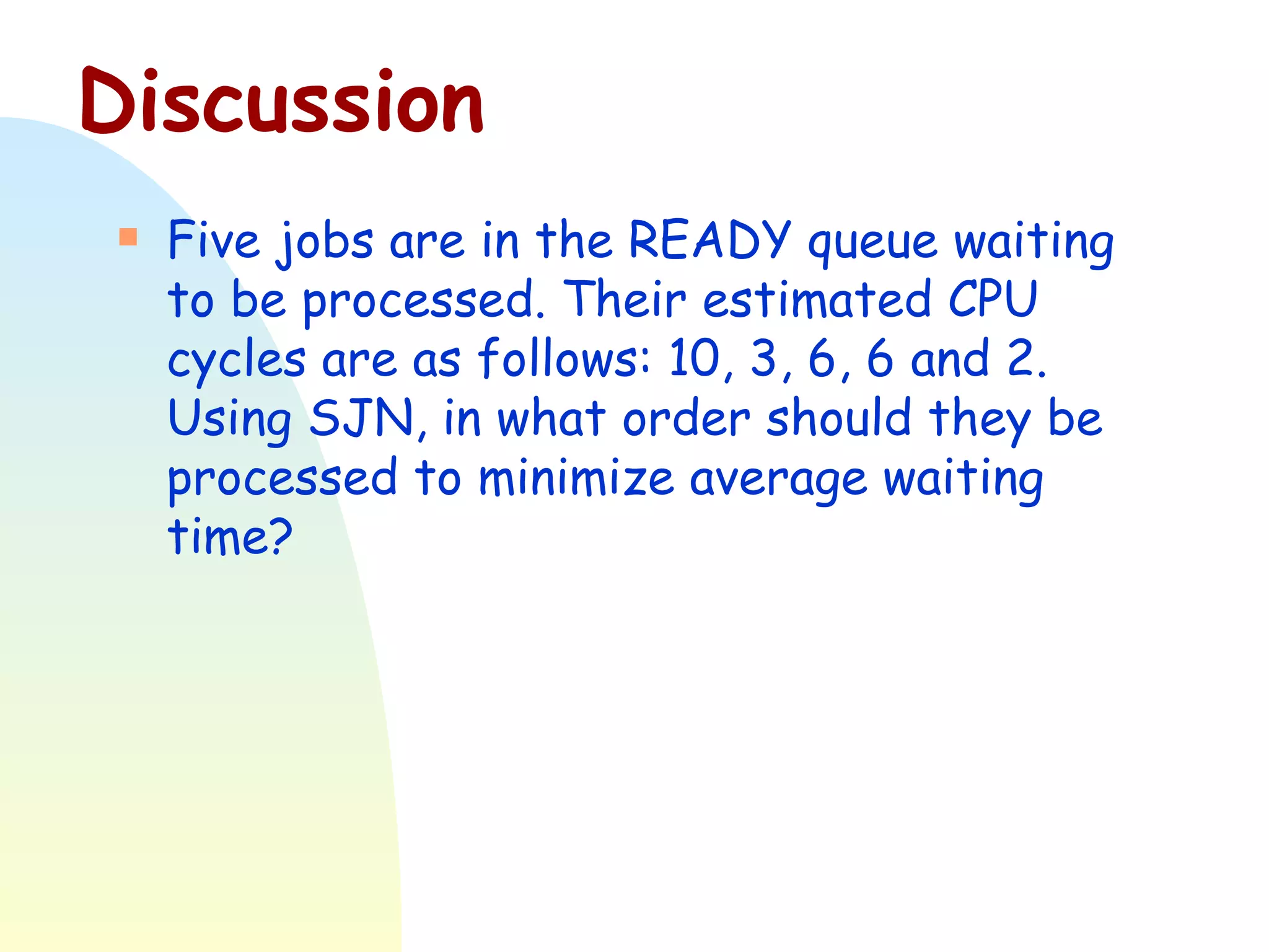 Discussion Five jobs are in the READY queue waiting to be processed. Their estimated CPU cycles are as follows: 10, 3, 6, 6 and 2. Using SJN, in what order should they be processed to minimize average waiting time? 