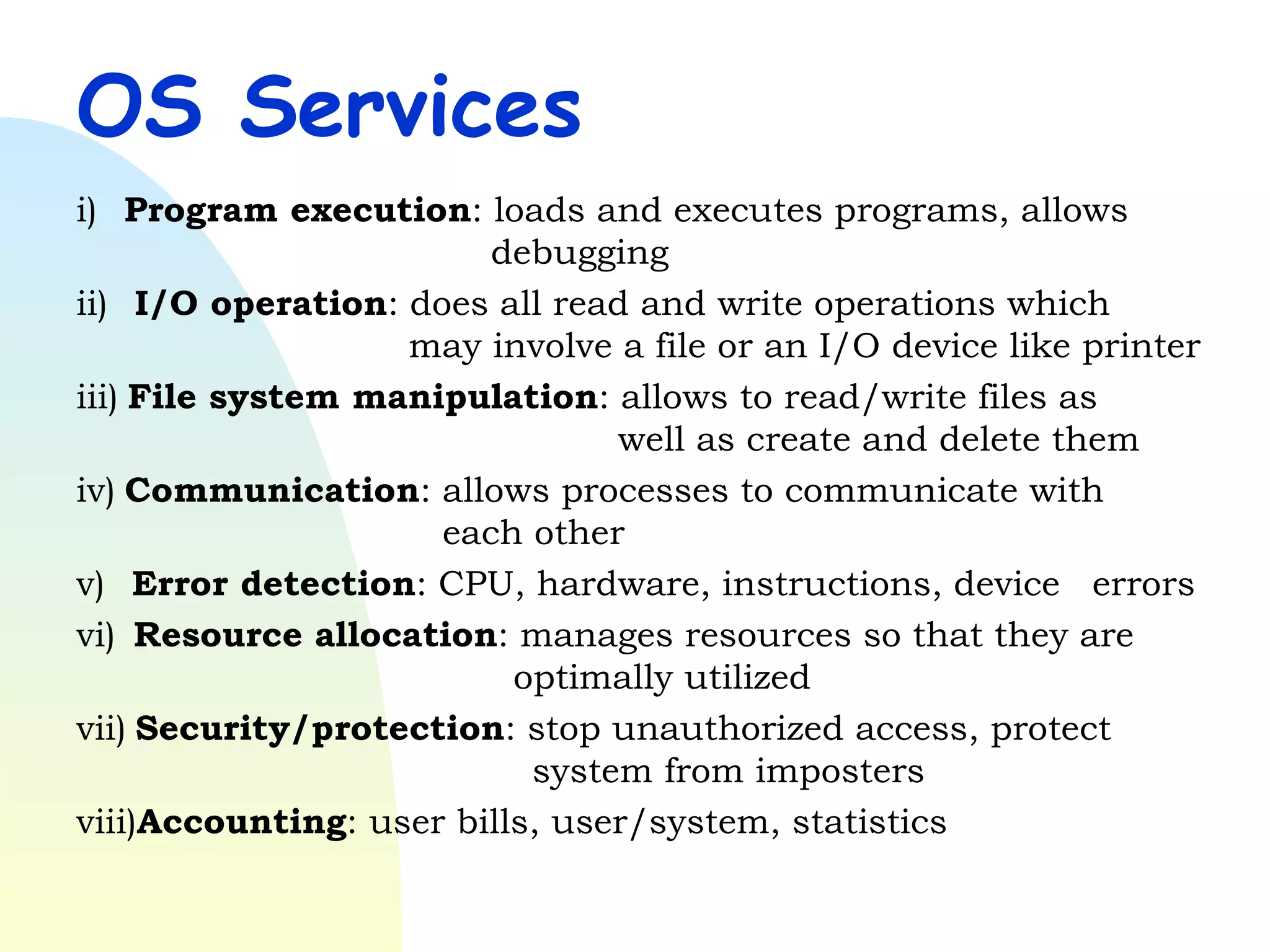 OS Services i)     Program execution : loads and executes programs, allows      debugging ii)   I/O operation : does all read and write operations which    may involve a file or an I/O device like printer iii)   File system manipulation : allows to read/write files as    well as create and delete them iv)   Communication : allows processes to communicate with    each other v)     Error detection : CPU, hardware, instructions, device  errors vi)    Resource allocation : manages resources so that they are    optimally utilized vii)   Security/protection : stop unauthorized access, protect    system from imposters viii) Accounting : user bills, user/system, statistics   