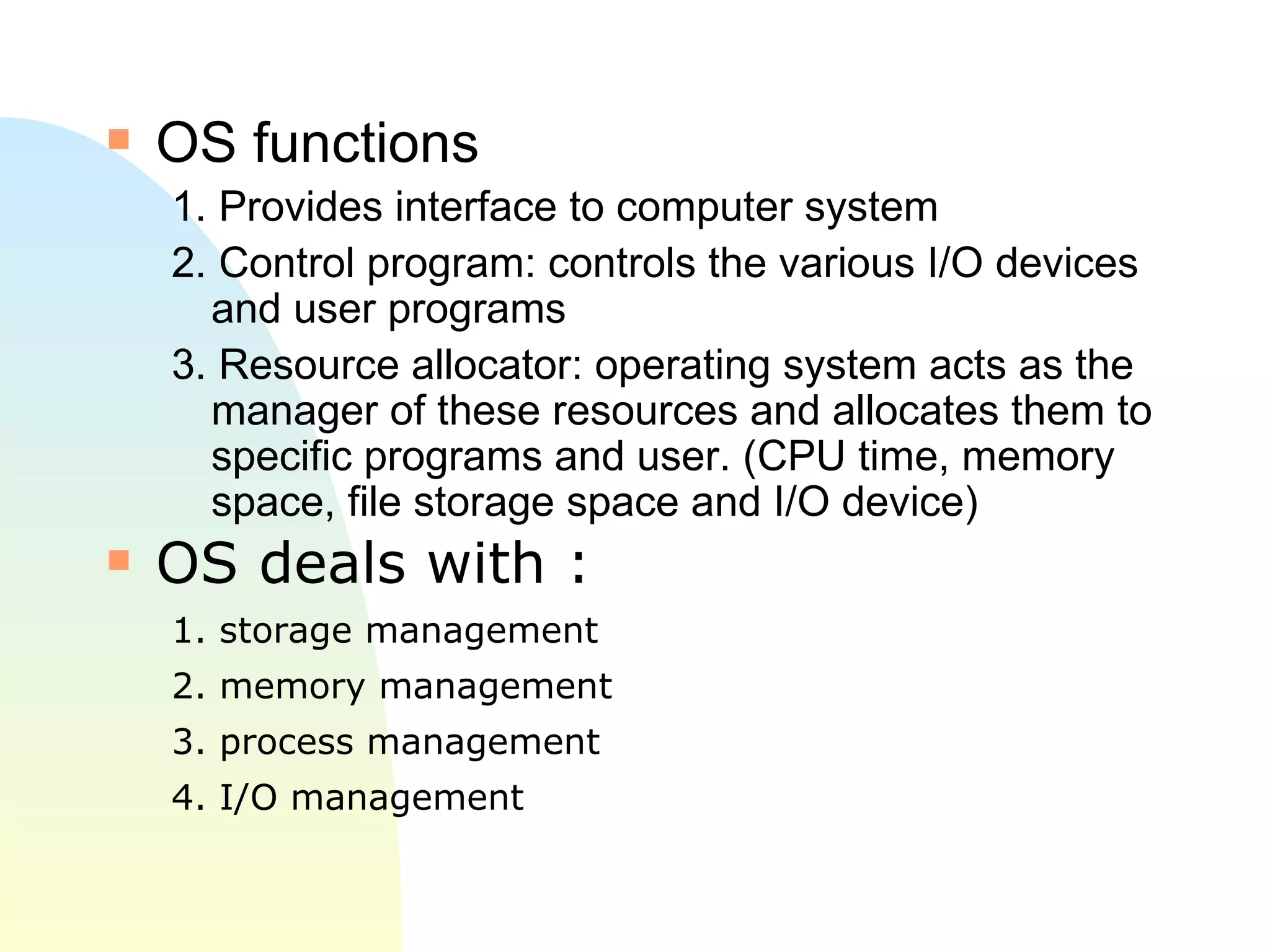 OS functions 1. Provides interface to computer system 2. Control program: controls the various I/O devices and user programs 3. Resource allocator: operating system acts as the manager of these resources and allocates them to specific programs and user. (CPU time, memory space, file storage space and I/O device) OS deals with : 1. storage management 2. memory management  3. process management 4. I/O management 