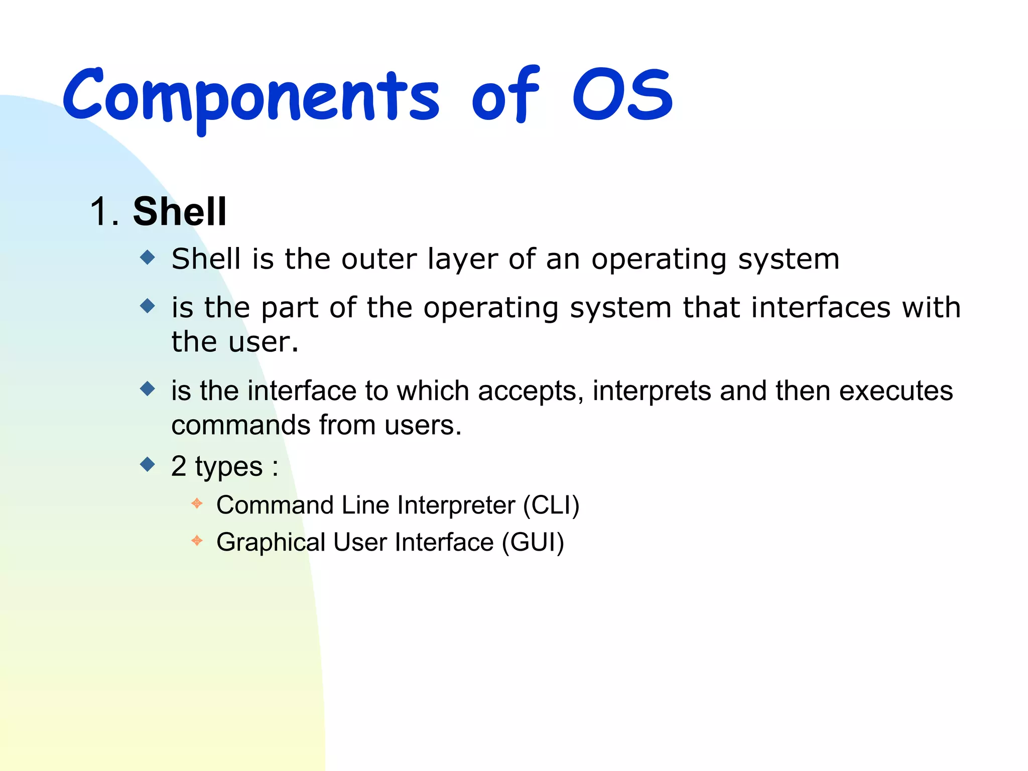 Components of OS 1.  Shell Shell is the outer layer of an operating system  is the part of the operating system that interfaces with the user. is the interface to which accepts, interprets and then executes commands from users. 2 types : Command Line Interpreter (CLI) Graphical User Interface (GUI) 
