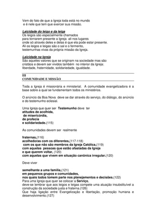 Vem do fato de que a Igreja toda está no mundo
e é nele que tem que exercer sua missão.
Laicidade do leigo e da leiga
Os leigos são especialmente chamados
para tornarem presente a Igreja ali nos lugares
onde só através deles e delas é que ela pode estar presente.
Ali os leigos e leigas são o sal e o fermento,
testemunhas vivas da própria missão da Igreja.
Laicidade na Igreja
São aqueles valores que se originam na sociedade mas são
cristãos e devem ser vividos também no interior da Igreja:
liberdade, fraternidade, solidariedade, igualdade.
III
COMUNIDADE E MISSÃO
Toda a Igreja é missionária e ministerial. A comunidade evangelizadora é a
base sobre a qual se fundamentam todos os ministérios.
O anúncio da Boa Nova deve se dar através do serviço, do diálogo, do anúncio
e do testemunho eclesial.
Uma Igreja que quer ser Testemunho deve ter
atitudes de acolhida,
de misericórdia,
de profecia
e solidariedade.(115)
As comunidades devem ser realmente
fraternas,(116)
acolhedoras com os diferentes,(117-118)
com os que não são membros da Igreja Católica,(119)
com aquelas pessoas que estão afastadas da Igreja
e que querem voltar, (120)
com aquelas que vivem em situação canônica irregular.(120)
Deve viver
semelhante a uma família,(121)
em pequenos grupos e comunidades,
nos quais todos tomem parte nos planejamentos e decisões.(122)
Para uma Igreja que quer se colocar a Serviço,
deve-se lembrar que aos leigos e leigas compete uma atuação insubstituível a
construção da sociedade justa e fraterna.(126)
Que haja ligação entre Evangelização e libertação, promoção humana e
desenvolvimento.(127)
 