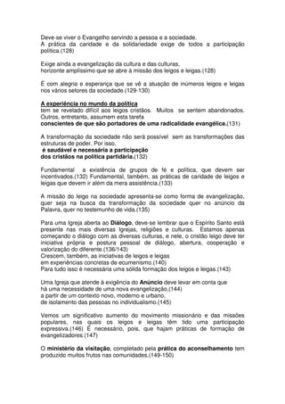 Deve-se viver o Evangelho servindo a pessoa e a sociedade.
A prática da caridade e da solidariedade exige de todos a participação
política.(128)
Exige ainda a evangelização da cultura e das culturas,
horizonte amplíssimo que se abre à missão dos leigos e leigas.(128)
É com alegria e esperança que se vê a atuação de inúmeros leigos e leigas
nos vários setores da sociedade.(129-130)
A experiência no mundo da política
tem se revelado difícil aos leigos cristãos. Muitos se sentem abandonados.
Outros, entretanto, assumem esta tarefa
conscientes de que são portadores de uma radicalidade evangélica.(131)
A transformação da sociedade não será possível sem as transformações das
estruturas de poder. Por isso,
é saudável e necessária a participação
dos cristãos na política partidária.(132)
Fundamental a existência de grupos de fé e política, que devem ser
incentivados.(132) Fundamental, também, as práticas de caridade de leigos e
leigas que devem ir além da mera assistência.(133)
A missão do leigo na sociedade apresenta-se como forma de evangelização,
quer seja na busca da transformação da sociedade quer no anúncio da
Palavra, quer no testemunho de vida.(135)
Para uma Igreja aberta ao Diálogo, deve-se lembrar que o Espírito Santo está
presente nas mais diversas Igrejas, religiões e culturas. Estamos apenas
começando o diálogo com as diversas culturas, e nele, o cristão leigo deve ter
iniciativa própria e postura pessoal de diálogo, abertura, cooperação e
valorização do diferente.(136/143)
Crescem, também, as iniciativas de leigos e leigas
em experiências concretas de ecumenismo.(140)
Para tudo isso é necessária uma sólida formação dos leigos e leigas.(143)
Uma Igreja que atende à exigência do Anúncio deve levar em conta que
há uma necessidade de uma nova evangelização,(144)
a partir de um contexto novo, moderno e urbano,
de isolamento das pessoas no individualismo.(145)
Vemos um significativo aumento do movimento missionário e das missões
populares, nas quais os leigos e leigas têm tido uma participação
expressiva.(146) É necessário, pois, que hajam práticas de formação de
evangelizadores.(147)
O ministério da visitação, completado pela prática do aconselhamento tem
produzido muitos frutos nas comunidades.(149-150)
 