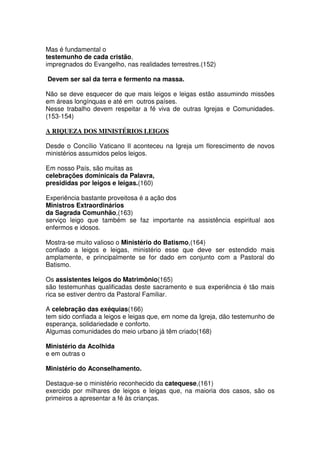 Mas é fundamental o
testemunho de cada cristão,
impregnados do Evangelho, nas realidades terrestres.(152)
Devem ser sal da terra e fermento na massa.
Não se deve esquecer de que mais leigos e leigas estão assumindo missões
em áreas longínquas e até em outros países.
Nesse trabalho devem respeitar a fé viva de outras Igrejas e Comunidades.
(153-154)
A RIQUEZA DOS MINISTÉRIOS LEIGOS
Desde o Concílio Vaticano II aconteceu na Igreja um florescimento de novos
ministérios assumidos pelos leigos.
Em nosso País, são muitas as
celebrações dominicais da Palavra,
presididas por leigos e leigas.(160)
Experiência bastante proveitosa é a ação dos
Ministros Extraordinários
da Sagrada Comunhão,(163)
serviço leigo que também se faz importante na assistência espiritual aos
enfermos e idosos.
Mostra-se muito valioso o Ministério do Batismo,(164)
confiado a leigos e leigas, ministério esse que deve ser estendido mais
amplamente, e principalmente se for dado em conjunto com a Pastoral do
Batismo.
Os assistentes leigos do Matrimônio(165)
são testemunhas qualificadas deste sacramento e sua experiência é tão mais
rica se estiver dentro da Pastoral Familiar.
A celebração das exéquias(166)
tem sido confiada a leigos e leigas que, em nome da Igreja, dão testemunho de
esperança, solidariedade e conforto.
Algumas comunidades do meio urbano já têm criado(168)
Ministério da Acolhida
e em outras o
Ministério do Aconselhamento.
Destaque-se o ministério reconhecido da catequese,(161)
exercido por milhares de leigos e leigas que, na maioria dos casos, são os
primeiros a apresentar a fé às crianças.
 