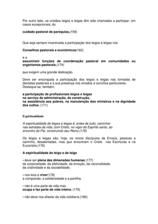 Por outro lado, os cristãos leigos e leigas têm sido chamados a participar, em
casos excepcionais, do
cuidado pastoral de paróquias.(159)
Que seja sempre incentivada a participação dos leigos e leigas nos
Conselhos pastorais e econômicos(162)
e a
assumirem funções de coordenação pastoral em comunidades ou
organismos pastorais,(174)
que exigem uma grande dedicação.
Deve ser encorajada a participação dos leigos e leigas nas tomadas de
decisões pastorais e a sua presença nos sínodos e concílios particulares.
Destaque-se, também,
a participação de profissionais leigos e leigas
no serviço de administração, de construção,
na assistência aos pobres, na manutenção dos ministros e na dignidade
dos cultos. (171)
Espiritualidade
A espiritualidade de leigos e leigas é, antes de tudo, caminhar
nas estradas da vida, com Cristo, no vigor do Espírito santo, ao
encontro do Pai, construindo seu Reino.(176)
Os leigos e leigas são, hoje, os novos discípulos de Emaús, pessoas a
caminho, desalentadas, mas que encontram o Cristo nas Escrituras e na
Eucaristia.(176)
A espiritualidade do leigo e da leiga
- deve ser plena das dimensões humanas (177)
da corporeidade, da afetividade, da emoção, da racionalidade,
da criatividade e da sociabilidade.
- nos leva a viver(178)
a compaixão, a solidariedade e a partilha.
- não é uma parte da vida mas
ocupa e faz parte da vida inteira. (179)
- não deve nos afastar da vida cotidiana.(180)
 