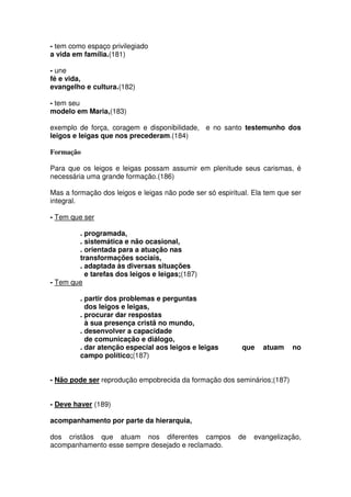 - tem como espaço privilegiado
a vida em família.(181)
- une
fé e vida,
evangelho e cultura.(182)
- tem seu
modelo em Maria,(183)
exemplo de força, coragem e disponibilidade, e no santo testemunho dos
leigos e leigas que nos precederam.(184)
Formação
Para que os leigos e leigas possam assumir em plenitude seus carismas, é
necessária uma grande formação.(186)
Mas a formação dos leigos e leigas não pode ser só espiritual. Ela tem que ser
integral.
- Tem que ser
. programada,
. sistemática e não ocasional,
. orientada para a atuação nas
transformações sociais,
. adaptada às diversas situações
e tarefas dos leigos e leigas;(187)
- Tem que
. partir dos problemas e perguntas
dos leigos e leigas,
. procurar dar respostas
à sua presença cristã no mundo,
. desenvolver a capacidade
de comunicação e diálogo,
. dar atenção especial aos leigos e leigas que atuam no
campo político;(187)
- Não pode ser reprodução empobrecida da formação dos seminários;(187)
- Deve haver (189)
acompanhamento por parte da hierarquia,
dos cristãos que atuam nos diferentes campos de evangelização,
acompanhamento esse sempre desejado e reclamado.
 