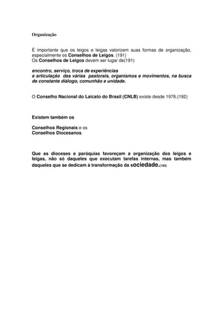 Organização
É importante que os leigos e leigas valorizem suas formas de organização,
especialmente os Conselhos de Leigos. (191)
Os Conselhos de Leigos devem ser lugar de(191)
encontro, serviço, troca de experiências
e articulação das várias pastorais, organismos e movimentos, na busca
de constante diálogo, comunhão e unidade.
O Conselho Nacional do Laicato do Brasil (CNLB) existe desde 1976.(192)
Existem também os
Conselhos Regionais e os
Conselhos Diocesanos.
Que as dioceses e paróquias favoreçam a organização dos leigos e
leigas, não só daqueles que executam tarefas internas, mas também
daqueles que se dedicam à transformação da sociedade.(193)
 