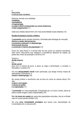 I
DESAFIOS
E SINAIS DOS TEMPOS
Estamos vivendo uma realidade
complexa,
contraditória
e fragmentada,
na qual é difícil compreender os rumos históricos
e fazer julgamentos.(11)
Cabe aos cristãos discernirem com mais profundidade esses desafios.(12)
Desafios Econômicos, Sociais e Políticos
A economia exerce grande influência. Orientada pela ideologia do mercado,
diminui o poder dos governos
e aumenta a pobreza e o desemprego,
favorecendo poucos
e excluindo a maioria da população.(13)
Como diz João Paulo II, é correto falar de luta contra um sistema econômico
visto como instrumento que assegura a prevalência absoluta do capital, da
posse dos meios de produção e da terra.(14)
Cresce a
dívida externa
e a
dívida social
para com a maioria do povo, a quem se nega a alimentação, a moradia, a
educação e a saúde.(15)
Há uma desigualdade social muito acentuada, que atinge imensa massa de
deserdados e sofredores, e
cresce o desemprego.(16)
No campo político e econômico não se leva em conta os valores éticos. Por
isso,
cresce a corrupção,
o abuso do poder
e a exploração.(17)
A juventude é a mais prejudicada. Prejudicada por um futuro incerto, deixa-se
seduzir pelas drogas e pela marginalidade.(18)
Mas há sinais de reação por parte das populações excluídas, não só no Brasil
mas em outros países também.(19)
Há uma nova mentalidade ecológica que busca uma reconciliação da
humanidade com a natureza.(20)
 