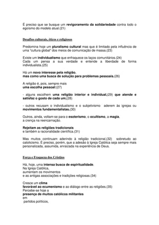 É preciso que se busque um revigoramento da solidariedade contra todo o
egoísmo do modelo atual.(21)
Desafios culturais, éticos e religiosos
Predomina hoje um pluralismo cultural mas que é limitado pela influência de
uma “cultura global” dos meios de comunicação de massa.(23)
Existe um individualismo que enfraquece os laços comunitários.(24)
Cada um pensa a sua verdade e entende a liberdade de forma
individualista.(25)
Há um novo interesse pela religião,
mas como uma busca de solução para problemas pessoais.(26)
A religião é, pois, sempre mais
uma escolha pessoal:(27)
- alguns escolhem uma religião interior e individual,(29) que atende e
satisfaz o gosto de cada um;(28)
- outros recusam o individualismo e o subjetivismo aderem às igrejas ou
movimentos fundamentalistas.(30)
Outros, ainda, voltam-se para o esoterismo, o ocultismo, a magia,
a crença na reencarnação.
Rejeitam as religiões tradicionais
e também a racionalidade científica.(31)
Mas muitos continuam aderindo à religião tradicional,(32) sobretudo ao
catolicismo. É preciso, porém, que a adesão à Igreja Católica seja sempre mais
personalizada, assumida, enraizada na experiência de Deus.
Força e Fraqueza dos Cristãos
Há, hoje, uma intensa busca de espiritualidade.
Na Igreja Católica,
aumentam os movimentos
e as antigas associações e tradições religiosas.(34)
Cresce um clima
favorável ao ecumenismo e ao diálogo entre as religiões.(35)
Percebe-se hoje a
presença de muitos católicos militantes
em
partidos políticos,
 