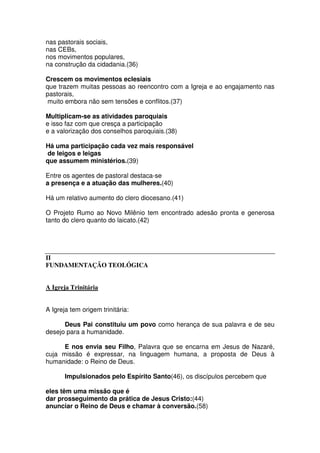 nas pastorais sociais,
nas CEBs,
nos movimentos populares,
na construção da cidadania.(36)
Crescem os movimentos eclesiais
que trazem muitas pessoas ao reencontro com a Igreja e ao engajamento nas
pastorais,
muito embora não sem tensões e conflitos.(37)
Multiplicam-se as atividades paroquiais
e isso faz com que cresça a participação
e a valorização dos conselhos paroquiais.(38)
Há uma participação cada vez mais responsável
de leigos e leigas
que assumem ministérios.(39)
Entre os agentes de pastoral destaca-se
a presença e a atuação das mulheres.(40)
Há um relativo aumento do clero diocesano.(41)
O Projeto Rumo ao Novo Milênio tem encontrado adesão pronta e generosa
tanto do clero quanto do laicato.(42)
II
FUNDAMENTAÇÃO TEOLÓGICA
A Igreja Trinitária
A Igreja tem origem trinitária:
Deus Pai constituiu um povo como herança de sua palavra e de seu
desejo para a humanidade.
E nos envia seu Filho, Palavra que se encarna em Jesus de Nazaré,
cuja missão é expressar, na linguagem humana, a proposta de Deus à
humanidade: o Reino de Deus.
Impulsionados pelo Espírito Santo(46), os discípulos percebem que
eles têm uma missão que é
dar prosseguimento da prática de Jesus Cristo:(44)
anunciar o Reino de Deus e chamar à conversão.(58)
 