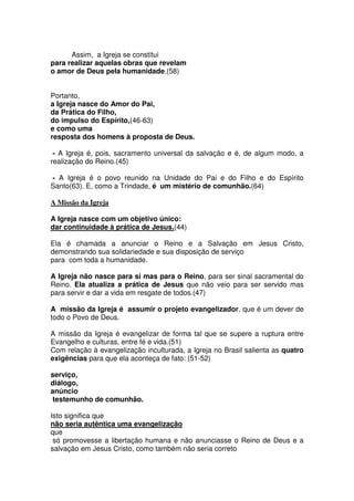 Assim, a Igreja se constitui
para realizar aquelas obras que revelam
o amor de Deus pela humanidade.(58)
Portanto,
a Igreja nasce do Amor do Pai,
da Prática do Filho,
do impulso do Espírito,(46-63)
e como uma
resposta dos homens à proposta de Deus.
- A Igreja é, pois, sacramento universal da salvação e é, de algum modo, a
realização do Reino.(45)
- A Igreja é o povo reunido na Unidade do Pai e do Filho e do Espírito
Santo(63). E, como a Trindade, é um mistério de comunhão.(64)
A Missão da Igreja
A Igreja nasce com um objetivo único:
dar continuidade à prática de Jesus.(44)
Ela é chamada a anunciar o Reino e a Salvação em Jesus Cristo,
demonstrando sua solidariedade e sua disposição de serviço
para com toda a humanidade.
A Igreja não nasce para si mas para o Reino, para ser sinal sacramental do
Reino. Ela atualiza a prática de Jesus que não veio para ser servido mas
para servir e dar a vida em resgate de todos.(47)
A missão da Igreja é assumir o projeto evangelizador, que é um dever de
todo o Povo de Deus.
A missão da Igreja é evangelizar de forma tal que se supere a ruptura entre
Evangelho e culturas, entre fé e vida.(51)
Com relação à evangelização inculturada, a Igreja no Brasil salienta as quatro
exigências para que ela aconteça de fato: (51-52)
serviço,
diálogo,
anúncio
testemunho de comunhão.
Isto significa que
não seria autêntica uma evangelização
que
só promovesse a libertação humana e não anunciasse o Reino de Deus e a
salvação em Jesus Cristo, como também não seria correto
 
