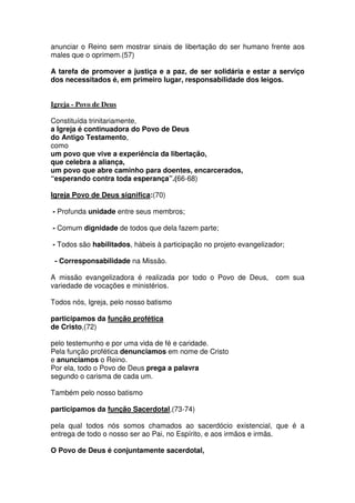 anunciar o Reino sem mostrar sinais de libertação do ser humano frente aos
males que o oprimem.(57)
A tarefa de promover a justiça e a paz, de ser solidária e estar a serviço
dos necessitados é, em primeiro lugar, responsabilidade dos leigos.
Igreja - Povo de Deus
Constituída trinitariamente,
a Igreja é continuadora do Povo de Deus
do Antigo Testamento,
como
um povo que vive a experiência da libertação,
que celebra a aliança,
um povo que abre caminho para doentes, encarcerados,
“esperando contra toda esperança”.(66-68)
Igreja Povo de Deus significa:(70)
- Profunda unidade entre seus membros;
- Comum dignidade de todos que dela fazem parte;
- Todos são habilitados, hábeis à participação no projeto evangelizador;
- Corresponsabilidade na Missão.
A missão evangelizadora é realizada por todo o Povo de Deus, com sua
variedade de vocações e ministérios.
Todos nós, Igreja, pelo nosso batismo
participamos da função profética
de Cristo,(72)
pelo testemunho e por uma vida de fé e caridade.
Pela função profética denunciamos em nome de Cristo
e anunciamos o Reino.
Por ela, todo o Povo de Deus prega a palavra
segundo o carisma de cada um.
Também pelo nosso batismo
participamos da função Sacerdotal,(73-74)
pela qual todos nós somos chamados ao sacerdócio existencial, que é a
entrega de todo o nosso ser ao Pai, no Espírito, e aos irmãos e irmãs.
O Povo de Deus é conjuntamente sacerdotal,
 