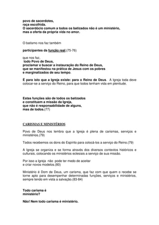 povo de sacerdotes,
raça escolhida.
O sacerdócio comum a todos os batizados não é um ministério,
mas a oferta da própria vida no amor.
O batismo nos faz também
participantes da função real,(75-76)
que nos faz,
todo Povo de Deus,
proclamar e buscar a instauração do Reino de Deus,
que se manifestou na prática de Jesus com os pobres
e marginalizados de seu tempo.
É para isto que a Igreja existe: para o Reino de Deus. A Igreja toda deve
colocar-se a serviço do Reino, para que todos tenham vida em plenitude.
Estas funções são de todos os batizados
e constituem a missão da Igreja,
que não é responsabilidade de alguns,
mas de todos.(77)
CARISMAS E MINISTÉRIOS
Povo de Deus nos lembra que a Igreja é plena de carismas, serviços e
ministérios.(79)
Todos recebemos os dons do Espírito para colocá-los a serviço do Reino.(79)
A Igreja se organiza e se forma através dos diversos contextos históricos e
culturais, colocando os ministérios eclesiais a serviço de sua missão.
Por isso a Igreja não pode ter medo de aceitar
e criar novos modelos.(80)
Ministério é Dom de Deus, um carisma, que faz com que quem o recebe se
torne apto para desempenhar determinadas funções, serviços e ministérios,
sempre tendo em vista a salvação.(83-84)
Todo carisma é
ministério?
Não! Nem todo carisma é ministério.
 
