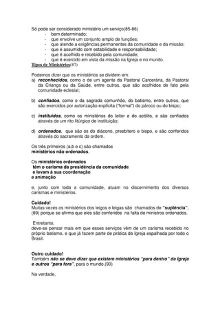 Só pode ser considerado ministério um serviço(85-86)
- bem determinado;
- que envolve um conjunto amplo de funções;
- que atende a exigências permanentes da comunidade e da missão;
- que é assumido com estabilidade e responsabilidade;
- que é acolhido e recebido pela comunidade;
- que é exercido em vista da missão na Igreja e no mundo.
Tipos de Ministérios(87)
Podemos dizer que os ministérios se dividem em:
a) reconhecidos, como o de um agente da Pastoral Carcerária, da Pastoral
da Criança ou da Saúde, entre outros, que são acolhidos de fato pela
comunidade eclesial;
b) confiados, como o da sagrada comunhão, do batismo, entre outros, que
são exercidos por autorização explícita (“formal”) do pároco ou do bispo;
c) instituídos, como os ministérios do leitor e do acólito, e são confiados
através de um rito litúrgico de instituição;
d) ordenados, que são os do diácono, presbítero e bispo, e são conferidos
através do sacramento da ordem.
Os três primeiros (a,b e c) são chamados
ministérios não ordenados.
Os ministérios ordenados
têm o carisma da presidência da comunidade
e levam à sua coordenação
e animação
e, junto com toda a comunidade, atuam no discernimento dos diversos
carismas e ministérios.
Cuidado!
Muitas vezes os ministérios dos leigos e leigas são chamados de “suplência”,
(89) porque se afirma que eles são conferidos na falta de ministros ordenados.
Entretanto,
deve-se pensar mais em que esses serviços vêm de um carisma recebido no
próprio batismo, e que já fazem parte de prática da Igreja espalhada por todo o
Brasil.
Outro cuidado!
Também não se deve dizer que existem ministérios “para dentro” da Igreja
e outros “para fora”, para o mundo.(90)
Na verdade,
 