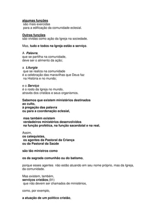 algumas funções
são mais exercidas
para a edificação da comunidade eclesial.
Outras funções
são vividas como ação da Igreja na sociedade.
Mas, tudo e todos na Igreja estão a serviço.
A Palavra,
que se partilha na comunidade,
deve ser o alimento da ação;
a Liturgia
que se realiza na comunidade
é a celebração das maravilhas que Deus faz
na História e no mundo;
e o Serviço
é o rosto da Igreja no mundo,
através dos cristãos e seus organismos.
Sabemos que existem ministérios destinados
ao culto,
à pregação das palavra
ou para a coordenação eclesial,
mas também existem
verdadeiros ministérios desenvolvidos
na função profética, na função sacerdotal e na real.
Assim,
os catequistas,
os agentes da Pastoral da Criança
ou da Pastoral da Saúde
são tão ministros como
os da sagrada comunhão ou do batismo,
porque esses agentes não estão atuando em seu nome próprio, mas da Igreja,
da comunidade.
Mas existem, também,
serviços cristãos,(91)
que não devem ser chamados de ministérios,
como, por exemplo,
a atuação de um político cristão,
 