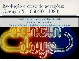 Evolução e crise de gerações:
   Geração X (1960/70 - 1980)
                       Tensão entre incerteza e rebeldia - liberdade
                                  Meio de conexão: a tribo
              Estilo de vida: individualidade, competitividade, estereótipos




segunda-feira, 21 de maio de 12
 