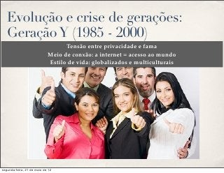 Evolução e crise de gerações:
   Geração Y (1985 - 2000)
                                  Tensão entre privacidade e fama
                            Meio de conxão: a internet = acesso ao mundo
                            Estilo de vida: globalizados e multiculturais




segunda-feira, 21 de maio de 12
 