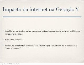 Impacto da internet na Geração Y


   ✤   Escolha de conexões entre pessoas e coisas baseadas em valores estéticos e
       comportamentais

   ✤   Ansiedade crônica

   ✤   Remix de diferentes expressões de linguagens objetivando a criação da
       “marca pessoal”




segunda-feira, 21 de maio de 12
 