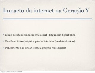 Impacto da internet na Geração Y


   ✤   Medo do não reconhecimento social - linguagem hiperbólica

   ✤   Escolhem ﬁltros próprios para se informar (ou desenformar)

   ✤   Pensamento não-linear (como a própria rede digital)




segunda-feira, 21 de maio de 12
 