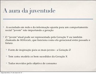 A aura da juventude

   ✤    A sociedade em rede e da informação aponta para um comportamento
       social “jovem” não importando a geração

   ✤   O “jovem”atual pode ser representado pela Geração Y ou também
       chamada de Millenials, que funciona como elo geracional entre passado e
       futuro

       ✤   Fonte de inspiração para os mais jovens - a Geração Z

       ✤   Tem como modelo os bem sucedidos da Geração X

       ✤   Todos movidos pelo objetivo de consumo


segunda-feira, 21 de maio de 12
 