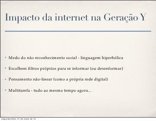 Impacto da internet na Geração Y


   ✤   Medo do não reconhecimento social - linguagem hiperbólica

   ✤   Escolhem ﬁltros próprios para se informar (ou desenformar)

   ✤   Pensamento não-linear (como a própria rede digital)

   ✤   Multitarefa - tudo ao mesmo tempo agora...




segunda-feira, 21 de maio de 12
 