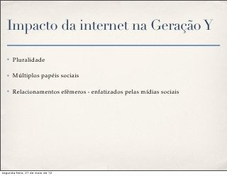 Impacto da internet na Geração Y

   ✤   Pluralidade

   ✤   Múltiplos papéis sociais

   ✤   Relacionamentos efêmeros - enfatizados pelas mídias sociais




segunda-feira, 21 de maio de 12
 