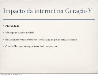 Impacto da internet na Geração Y

   ✤   Pluralidade

   ✤   Múltiplos papéis sociais

   ✤   Relacionamentos efêmeros - enfatizados pelas mídias sociais

   ✤   O trabalho está sempre associado ao prazer




segunda-feira, 21 de maio de 12
 