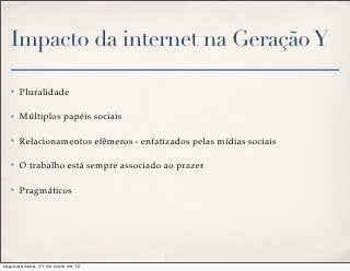 Impacto da internet na Geração Y

   ✤   Pluralidade

   ✤   Múltiplos papéis sociais

   ✤   Relacionamentos efêmeros - enfatizados pelas mídias sociais

   ✤   O trabalho está sempre associado ao prazer

   ✤   Pragmáticos




segunda-feira, 21 de maio de 12
 