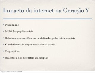 Impacto da internet na Geração Y

   ✤   Pluralidade

   ✤   Múltiplos papéis sociais

   ✤   Relacionamentos efêmeros - enfatizados pelas mídias sociais

   ✤   O trabalho está sempre associado ao prazer

   ✤   Pragmáticos

   ✤   Realistas e não acreditam em utopias




segunda-feira, 21 de maio de 12
 