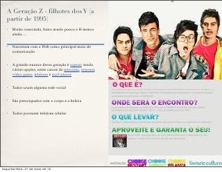A Geração Z - filhotes dos Y (a
   partir de 1995)
   ✤   Muito conectada, fuma muito pouco e lê menos
       ainda….


   ✤   Nasceram com a Web como principal meio de
       comunicação


   ✤   A grande nuance dessa geração é zapear, tendo
       várias opções, entre canais de televisão, internet,
       vídeo game, telefone e mp3 player


   ✤   Todos usam alguma rede social


   ✤   São preocupados com o corpo e a beleza


   ✤   Todos possuem telefone celular




segunda-feira, 21 de maio de 12
 