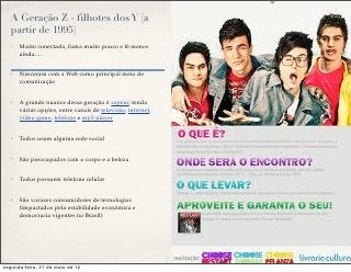 A Geração Z - filhotes dos Y (a
   partir de 1995)
   ✤   Muito conectada, fuma muito pouco e lê menos
       ainda….


   ✤   Nasceram com a Web como principal meio de
       comunicação


   ✤   A grande nuance dessa geração é zapear, tendo
       várias opções, entre canais de televisão, internet,
       vídeo game, telefone e mp3 player


   ✤   Todos usam alguma rede social


   ✤   São preocupados com o corpo e a beleza


   ✤   Todos possuem telefone celular


   ✤   São vorazes consumidores de tecnologias
       (impactados pela estabilidade econômica e
       democracia vigentes no Brasil)




segunda-feira, 21 de maio de 12
 