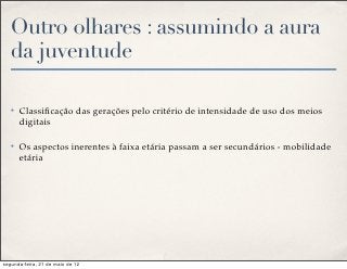 Outro olhares : assumindo a aura
   da juventude

   ✤   Classiﬁcação das gerações pelo critério de intensidade de uso dos meios
       digitais

   ✤   Os aspectos inerentes à faixa etária passam a ser secundários - mobilidade
       etária




segunda-feira, 21 de maio de 12
 