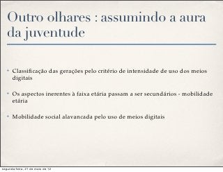 Outro olhares : assumindo a aura
   da juventude

   ✤   Classiﬁcação das gerações pelo critério de intensidade de uso dos meios
       digitais

   ✤   Os aspectos inerentes à faixa etária passam a ser secundários - mobilidade
       etária

   ✤   Mobilidade social alavancada pelo uso de meios digitais




segunda-feira, 21 de maio de 12
 