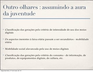 Outro olhares : assumindo a aura
   da juventude

   ✤   Classiﬁcação das gerações pelo critério de intensidade de uso dos meios
       digitais

   ✤   Os aspectos inerentes à faixa etária passam a ser secundários - mobilidade
       etária

   ✤   Mobilidade social alavancada pelo uso de meios digitais

   ✤   Classiﬁcação das gerações pelo critério do consumo - de informação, de
       produtos, de equipamentos digitais, de cultura, etc.



segunda-feira, 21 de maio de 12
 