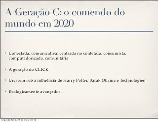 A Geração C: o comendo do
   mundo em 2020

   ✤   Conectada, comunicativa, centrada no conteúdo, consumista,
       computadorizada, comunitária

   ✤   A geração do CLICK

   ✤   Crescem sob a inﬂuência de Harry Potter, Barak Obama e Technologies

   ✤   Ecologicamente avançados




segunda-feira, 21 de maio de 12
 
