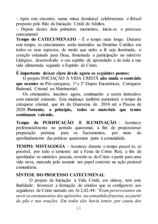 11
– Após este encontro, numa missa dominical celebraremos o Ritual
proposto pelo Rito da Iniciação Cristã de Adultos.
– Depois destes dois primeiros momentos, inicia-se o processo
catecumenal.
Tempo do CATECUMENATO – É o tempo mais longo. Durante
este tempo, os catecúmenos serão instruídos na Doutrina Católica em
todos os seus aspectos, de modo que neles a fé seja iluminada, o
coração orientado para Deus, fomentada a participação no mistério
Litúrgico, desenvolvido o seu espírito de apostolado e de toda a sua
vida alimentada segundo o Espírito de Cristo.
É importante deixar claro desde agora os seguintes pontos:
O projeto INICIAÇÃO À VIDA CRISTÃ não muda o conteúdo
que usamos na Pré-catequese, 1ª e 2ª Etapas Eucarísticas, Catequese
Batismal, Crismal ou Matrimonial.
Os crismandos, inscritos agora, continuarão a serem instruídos
com material existente. Esta mudança também aumentará o tempo da
catequese crismal, que irá da Quaresma de 2018 até a Páscoa de
2020. Portanto, a princípio, todos os materiais que temos
continuam valendo.
Tempo da PURIFICAÇÃO E ILUMINAÇÃO – Acontece
preferencialmente no período quaresmal, a fim de proporcionar
preparação próxima para os Sacramentos, por meio do
aprofundamento das práticas quaresmais junto à comunidade.
TEMPO: MISTAGOGIA – Acontece durante o tempo pascal (o, se
possível, por todo o semestre até a Festa de Cristo Rei), a fim de
aprofundar os mistérios pascais, revestir-se do Cristo e partir para uma
vida nova, marcada pelo assumir um papel concreto na ação pastoral
comunitária.
SÍNTESE DO PROCESSO CATECUMENAL
O projeto da Iniciação à Vida Cristã, em síntese, tem esta
finalidade: favorecer a formação de cristãos que se configurem aos
seguidores de Cristo narrado em At 2,42-44: “Eram perseverantes em
ouvir os ensinamentos dos apóstolos, na comunhão fraterna, no partir
do pão e nas orações. Em todos eles havia temor, por causa dos
 