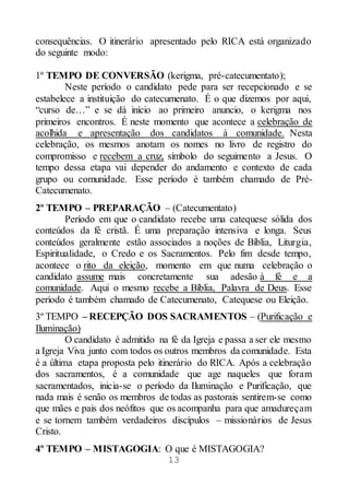13
consequências. O itinerário apresentado pelo RICA está organizado
do seguinte modo:
1º TEMPO DE CONVERSÃO (kerigma, pré-catecumentato);
Neste período o candidato pede para ser recepcionado e se
estabelece a instituição do catecumenato. É o que dizemos por aqui,
“curso de…” e se dá início ao primeiro anuncio, o kerigma nos
primeiros encontros. É neste momento que acontece a celebração de
acolhida e apresentação dos candidatos à comunidade. Nesta
celebração, os mesmos anotam os nomes no livro de registro do
compromisso e recebem a cruz, símbolo do seguimento a Jesus. O
tempo dessa etapa vai depender do andamento e contexto de cada
grupo ou comunidade. Esse período é também chamado de Pré-
Catecumenato.
2º TEMPO – PREPARAÇÃO – (Catecumentato)
Período em que o candidato recebe uma catequese sólida dos
conteúdos da fé cristã. É uma preparação intensiva e longa. Seus
conteúdos geralmente estão associados a noções de Bíblia, Liturgia,
Espiritualidade, o Credo e os Sacramentos. Pelo fim desde tempo,
acontece o rito da eleição, momento em que numa celebração o
candidato assume mais concretamente sua adesão à fé e a
comunidade. Aqui o mesmo recebe a Bíblia, Palavra de Deus. Esse
período é também chamado de Catecumenato, Catequese ou Eleição.
3º TEMPO – RECEPÇÃO DOS SACRAMENTOS – (Purificação e
Iluminação)
O candidato é admitido na fé da Igreja e passa a ser ele mesmo
a Igreja Viva junto com todos os outros membros da comunidade. Esta
é a última etapa proposta pelo itinerário do RICA. Após a celebração
dos sacramentos, é a comunidade que age naqueles que foram
sacramentados, inicia-se o período da Iluminação e Purificação, que
nada mais é senão os membros de todas as pastorais sentirem-se como
que mães e pais dos neófitos que os acompanha para que amadureçam
e se tornem também verdadeiros discípulos – missionários de Jesus
Cristo.
4º TEMPO – MISTAGOGIA: O que é MISTAGOGIA?
 
