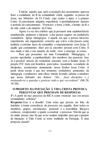 14
É iniciar aqueles que, após a recepção dos sacramentos querem
fazer a caminhada de fé na comunidade cristã, seguindo os passos de
Jesus, nos Mistérios da Fé Cristã, cujo centro e ápice é o próprio
Cristo. O catecúmeno adquiriu experiência e aprofundamento durante
o período do catecumenato. Vivenciou o bom, o belo, o bonito da fé e
da vida cristã e do mistério de Cristo.
Agora é a vez dos cristãos que já possuem uma espiritualidade
amadurecida ajudarem o iniciante a dar passos seguros na caminhada
comunitária. Igreja mistagógica é aquela em que a pessoa iniciante
experimenta um engajamento concreto que a leva a dar passos como
também a estreitar laços de comunhão e relacionamento com Jesus. É
aquilo que costumamos dizer por aí, encontro pessoal com Cristo. E
isso muda a vida e sua maneira de sentir, viver e enxergar as coisas.
Para que possamos ser uma Comunidade Mistagógica, é
preciso aprofundar a espiritualidade dos membros das pastorais. Isso
só é possível através do verdadeiro encontro com o Senhor Jesus. O
projeto IVC trará este benefício para todos. Assumindo a condição de
discípulos, escutaremos atentamente nosso Senhor Jesus Cristo. A
partir desta escuta é que nos tornamos verdadeiros praticantes da
mistagogia e realizamos uma eficaz missão levando adiante o mandato
que nosso Salvador nos deixou: “Ide… fazei discípulos (…)
ensinando-os a guardar e praticar tudo o que vos ordenei” (Mt 28,
18-20).
O PROJETO DA INICIAÇÃO À VIDA CRISTA PROVOCA
PERGUNTAS QUE PRECISAM DE RESPOSTAS
1ª: A partir do rico processo do RICA como vivenciar isso em nossas
comunidades eclesiais?
Resposta: Esse é o desafio! Uma coisa que precisa ser feita de
imediato é tomar consciência do processo; em seguida, fazer todos os
membros, grupos, movimentos, pastorais e a assembleia litúrgica
conhecer, compreender e ajudar a construir o processo. Não há que se
ter muita pressa, mas há que se ter sempre empenho para que o projeto
da Iniciação à Vida Cristã se torne realidade na Paróquia. É uma
proposta ousada!
 