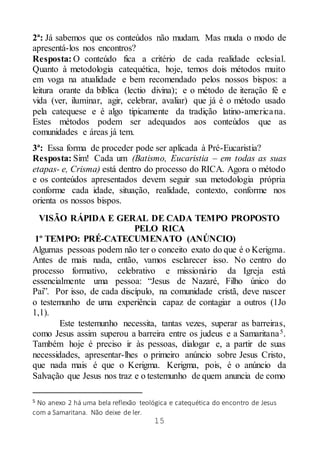 15
2ª: Já sabemos que os conteúdos não mudam. Mas muda o modo de
apresentá-los nos encontros?
Resposta: O conteúdo fica a critério de cada realidade eclesial.
Quanto à metodologia catequética, hoje, temos dois métodos muito
em voga na atualidade e bem recomendado pelos nossos bispos: a
leitura orante da bíblica (lectio divina); e o método de iteração fé e
vida (ver, iluminar, agir, celebrar, avaliar) que já é o método usado
pela catequese e é algo tipicamente da tradição latino-americana.
Estes métodos podem ser adequados aos conteúdos que as
comunidades e áreas já tem.
3ª: Essa forma de proceder pode ser aplicada à Pré-Eucaristia?
Resposta: Sim! Cada um (Batismo, Eucaristia – em todas as suas
etapas- e, Crisma) está dentro do processo do RICA. Agora o método
e os conteúdos apresentados devem seguir sua metodologia própria
conforme cada idade, situação, realidade, contexto, conforme nos
orienta os nossos bispos.
VISÃO RÁPIDA E GERAL DE CADA TEMPO PROPOSTO
PELO RICA
1º TEMPO: PRÉ-CATECUMENATO (ANÚNCIO)
Algumas pessoas podem não ter o conceito exato do que é o Kerigma.
Antes de mais nada, então, vamos esclarecer isso. No centro do
processo formativo, celebrativo e missionário da Igreja está
essencialmente uma pessoa: “Jesus de Nazaré, Filho único do
Pai”. Por isso, de cada discípulo, na comunidade cristã, deve nascer
o testemunho de uma experiência capaz de contagiar a outros (1Jo
1,1).
Este testemunho necessita, tantas vezes, superar as barreiras,
como Jesus assim superou a barreira entre os judeus e a Samaritana5.
Também hoje é preciso ir às pessoas, dialogar e, a partir de suas
necessidades, apresentar-lhes o primeiro anúncio sobre Jesus Cristo,
que nada mais é que o Kerigma. Kerigma, pois, é o anúncio da
Salvação que Jesus nos traz e o testemunho de quem anuncia de como
5 No anexo 2 há uma bela reflexão teológica e catequética do encontro de Jesus
com a Samaritana. Não deixe de ler.
 